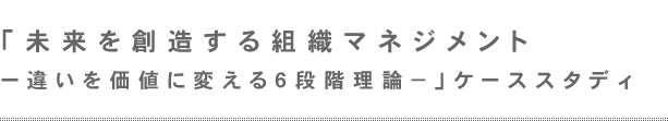 「未来を創造する組織マネジメントー違いを価値に変える6段階理論-」ケーススタディ